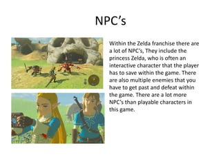 NPC’s
Within the Zelda franchise there are
a lot of NPC’s, They include the
princess Zelda, who is often an
interactive character that the player
has to save within the game. There
are also multiple enemies that you
have to get past and defeat within
the game. There are a lot more
NPC’s than playable characters in
this game.
 