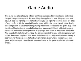 Game Audio
This game has a lot of sound effects for things such as achievements and collecting
things throughout the game. Such as things like apples and new things such as new
bows. It also has fighting sound effects when you are fighting enemies there are a lot
of sound effects. All the sound effects included within the game gives it more depth
with things such as splashes when jumping into water and adds to the game play. I like
the idea of having lots of sound effects within a game as I think it adds to the game
personally and makes the experience of playing it a lot more in depth and enjoyable.
Also sound effects help with getting the player more in the zone with the game which
makes them want to play it a lot more. Another thing in this game is when a enemy is
approaching there are sound effects which make it clear what is happening in the
game and means you can tell what you need to do in the game just based on sound
effects.
 