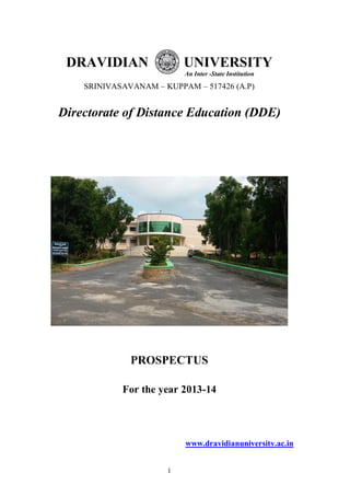 1
DRAVIDIAN UNIVERSITY
An Inter -State Institution
SRINIVASAVANAM – KUPPAM – 517426 (A.P)
Directorate of Distance Education (DDE)
PROSPECTUS
For the year 2013-14
www.dravidianuniversity.ac.in
 