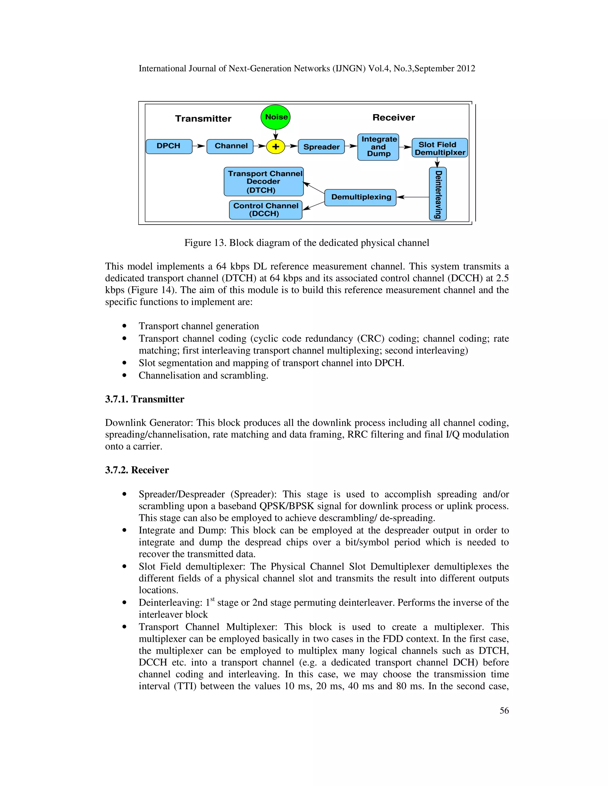 International Journal of Next-Generation Networks (IJNGN) Vol.4, No.3,September 2012
56
Figure 13. Block diagram of the dedicated physical channel
This model implements a 64 kbps DL reference measurement channel. This system transmits a
dedicated transport channel (DTCH) at 64 kbps and its associated control channel (DCCH) at 2.5
kbps (Figure 14). The aim of this module is to build this reference measurement channel and the
specific functions to implement are:
• Transport channel generation
• Transport channel coding (cyclic code redundancy (CRC) coding; channel coding; rate
matching; first interleaving transport channel multiplexing; second interleaving)
• Slot segmentation and mapping of transport channel into DPCH.
• Channelisation and scrambling.
3.7.1. Transmitter
Downlink Generator: This block produces all the downlink process including all channel coding,
spreading/channelisation, rate matching and data framing, RRC filtering and final I/Q modulation
onto a carrier.
3.7.2. Receiver
• Spreader/Despreader (Spreader): This stage is used to accomplish spreading and/or
scrambling upon a baseband QPSK/BPSK signal for downlink process or uplink process.
This stage can also be employed to achieve descrambling/ de-spreading.
• Integrate and Dump: This block can be employed at the despreader output in order to
integrate and dump the despread chips over a bit/symbol period which is needed to
recover the transmitted data.
• Slot Field demultiplexer: The Physical Channel Slot Demultiplexer demultiplexes the
different fields of a physical channel slot and transmits the result into different outputs
locations.
• Deinterleaving: 1st
stage or 2nd stage permuting deinterleaver. Performs the inverse of the
interleaver block
• Transport Channel Multiplexer: This block is used to create a multiplexer. This
multiplexer can be employed basically in two cases in the FDD context. In the first case,
the multiplexer can be employed to multiplex many logical channels such as DTCH,
DCCH etc. into a transport channel (e.g. a dedicated transport channel DCH) before
channel coding and interleaving. In this case, we may choose the transmission time
interval (TTI) between the values 10 ms, 20 ms, 40 ms and 80 ms. In the second case,
 