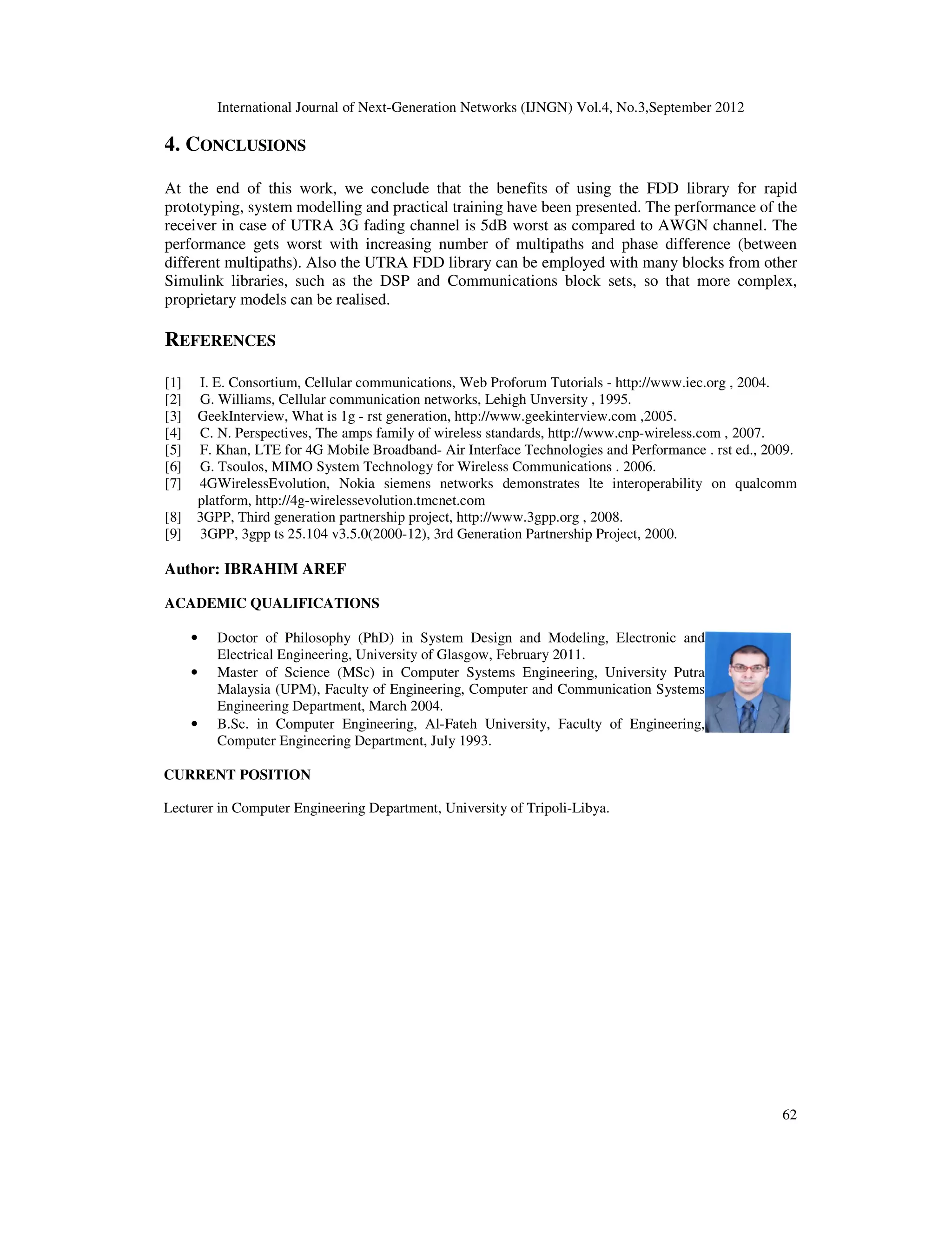 International Journal of Next-Generation Networks (IJNGN) Vol.4, No.3,September 2012
62
4. CONCLUSIONS
At the end of this work, we conclude that the benefits of using the FDD library for rapid
prototyping, system modelling and practical training have been presented. The performance of the
receiver in case of UTRA 3G fading channel is 5dB worst as compared to AWGN channel. The
performance gets worst with increasing number of multipaths and phase difference (between
different multipaths). Also the UTRA FDD library can be employed with many blocks from other
Simulink libraries, such as the DSP and Communications block sets, so that more complex,
proprietary models can be realised.
REFERENCES
[1] I. E. Consortium, Cellular communications, Web Proforum Tutorials - http://www.iec.org , 2004.
[2] G. Williams, Cellular communication networks, Lehigh Unversity , 1995.
[3] GeekInterview, What is 1g - rst generation, http://www.geekinterview.com ,2005.
[4] C. N. Perspectives, The amps family of wireless standards, http://www.cnp-wireless.com , 2007.
[5] F. Khan, LTE for 4G Mobile Broadband- Air Interface Technologies and Performance . rst ed., 2009.
[6] G. Tsoulos, MIMO System Technology for Wireless Communications . 2006.
[7] 4GWirelessEvolution, Nokia siemens networks demonstrates lte interoperability on qualcomm
platform, http://4g-wirelessevolution.tmcnet.com
[8] 3GPP, Third generation partnership project, http://www.3gpp.org , 2008.
[9] 3GPP, 3gpp ts 25.104 v3.5.0(2000-12), 3rd Generation Partnership Project, 2000.
Author: IBRAHIM AREF
ACADEMIC QUALIFICATIONS
• Doctor of Philosophy (PhD) in System Design and Modeling, Electronic and
Electrical Engineering, University of Glasgow, February 2011.
• Master of Science (MSc) in Computer Systems Engineering, University Putra
Malaysia (UPM), Faculty of Engineering, Computer and Communication Systems
Engineering Department, March 2004.
• B.Sc. in Computer Engineering, Al-Fateh University, Faculty of Engineering,
Computer Engineering Department, July 1993.
CURRENT POSITION
Lecturer in Computer Engineering Department, University of Tripoli-Libya.
 