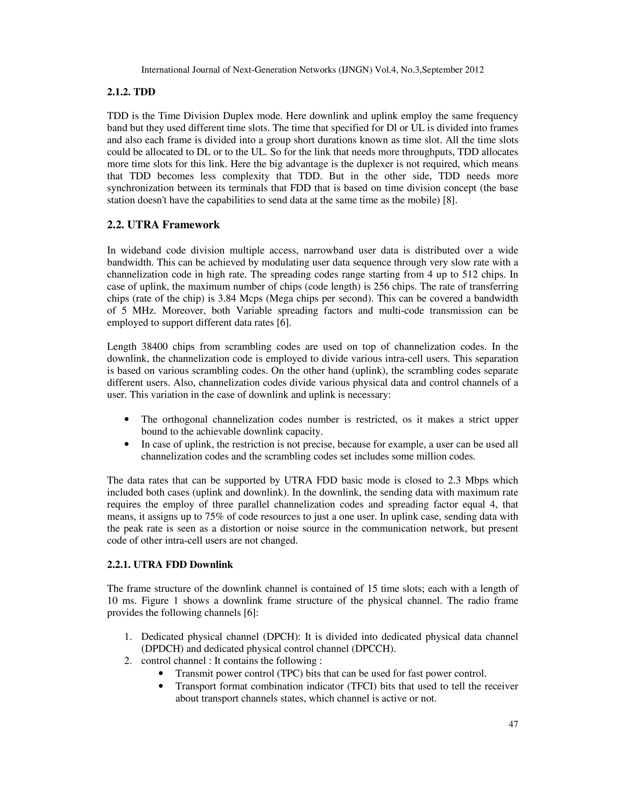 International Journal of Next-Generation Networks (IJNGN) Vol.4, No.3,September 2012
47
2.1.2. TDD
TDD is the Time Division Duplex mode. Here downlink and uplink employ the same frequency
band but they used different time slots. The time that specified for Dl or UL is divided into frames
and also each frame is divided into a group short durations known as time slot. All the time slots
could be allocated to DL or to the UL. So for the link that needs more throughputs, TDD allocates
more time slots for this link. Here the big advantage is the duplexer is not required, which means
that TDD becomes less complexity that TDD. But in the other side, TDD needs more
synchronization between its terminals that FDD that is based on time division concept (the base
station doesn't have the capabilities to send data at the same time as the mobile) [8].
2.2. UTRA Framework
In wideband code division multiple access, narrowband user data is distributed over a wide
bandwidth. This can be achieved by modulating user data sequence through very slow rate with a
channelization code in high rate. The spreading codes range starting from 4 up to 512 chips. In
case of uplink, the maximum number of chips (code length) is 256 chips. The rate of transferring
chips (rate of the chip) is 3.84 Mcps (Mega chips per second). This can be covered a bandwidth
of 5 MHz. Moreover, both Variable spreading factors and multi-code transmission can be
employed to support different data rates [6].
Length 38400 chips from scrambling codes are used on top of channelization codes. In the
downlink, the channelization code is employed to divide various intra-cell users. This separation
is based on various scrambling codes. On the other hand (uplink), the scrambling codes separate
different users. Also, channelization codes divide various physical data and control channels of a
user. This variation in the case of downlink and uplink is necessary:
• The orthogonal channelization codes number is restricted, os it makes a strict upper
bound to the achievable downlink capacity.
• In case of uplink, the restriction is not precise, because for example, a user can be used all
channelization codes and the scrambling codes set includes some million codes.
The data rates that can be supported by UTRA FDD basic mode is closed to 2.3 Mbps which
included both cases (uplink and downlink). In the downlink, the sending data with maximum rate
requires the employ of three parallel channelization codes and spreading factor equal 4, that
means, it assigns up to 75% of code resources to just a one user. In uplink case, sending data with
the peak rate is seen as a distortion or noise source in the communication network, but present
code of other intra-cell users are not changed.
2.2.1. UTRA FDD Downlink
The frame structure of the downlink channel is contained of 15 time slots; each with a length of
10 ms. Figure 1 shows a downlink frame structure of the physical channel. The radio frame
provides the following channels [6]:
1. Dedicated physical channel (DPCH): It is divided into dedicated physical data channel
(DPDCH) and dedicated physical control channel (DPCCH).
2. control channel : It contains the following :
• Transmit power control (TPC) bits that can be used for fast power control.
• Transport format combination indicator (TFCI) bits that used to tell the receiver
about transport channels states, which channel is active or not.
 