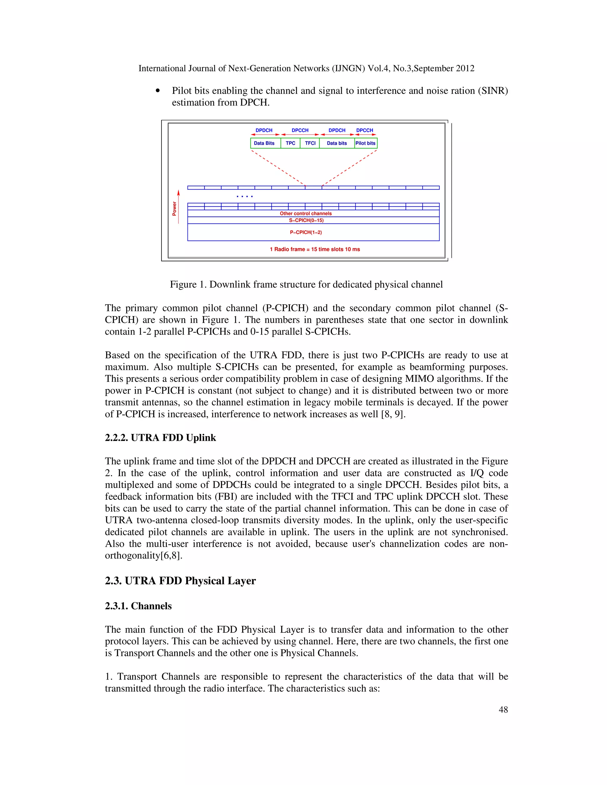 International Journal of Next-Generation Networks (IJNGN) Vol.4, No.3,September 2012
48
• Pilot bits enabling the channel and signal to interference and noise ration (SINR)
estimation from DPCH.
Figure 1. Downlink frame structure for dedicated physical channel
The primary common pilot channel (P-CPICH) and the secondary common pilot channel (S-
CPICH) are shown in Figure 1. The numbers in parentheses state that one sector in downlink
contain 1-2 parallel P-CPICHs and 0-15 parallel S-CPICHs.
Based on the specification of the UTRA FDD, there is just two P-CPICHs are ready to use at
maximum. Also multiple S-CPICHs can be presented, for example as beamforming purposes.
This presents a serious order compatibility problem in case of designing MIMO algorithms. If the
power in P-CPICH is constant (not subject to change) and it is distributed between two or more
transmit antennas, so the channel estimation in legacy mobile terminals is decayed. If the power
of P-CPICH is increased, interference to network increases as well [8, 9].
2.2.2. UTRA FDD Uplink
The uplink frame and time slot of the DPDCH and DPCCH are created as illustrated in the Figure
2. In the case of the uplink, control information and user data are constructed as I/Q code
multiplexed and some of DPDCHs could be integrated to a single DPCCH. Besides pilot bits, a
feedback information bits (FBI) are included with the TFCI and TPC uplink DPCCH slot. These
bits can be used to carry the state of the partial channel information. This can be done in case of
UTRA two-antenna closed-loop transmits diversity modes. In the uplink, only the user-specific
dedicated pilot channels are available in uplink. The users in the uplink are not synchronised.
Also the multi-user interference is not avoided, because user's channelization codes are non-
orthogonality[6,8].
2.3. UTRA FDD Physical Layer
2.3.1. Channels
The main function of the FDD Physical Layer is to transfer data and information to the other
protocol layers. This can be achieved by using channel. Here, there are two channels, the first one
is Transport Channels and the other one is Physical Channels.
1. Transport Channels are responsible to represent the characteristics of the data that will be
transmitted through the radio interface. The characteristics such as:
 