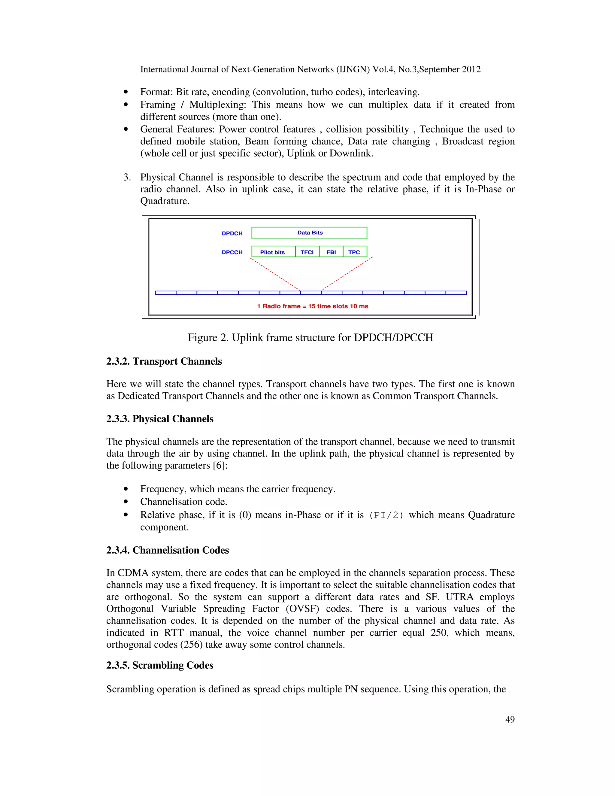 International Journal of Next-Generation Networks (IJNGN) Vol.4, No.3,September 2012
49
• Format: Bit rate, encoding (convolution, turbo codes), interleaving.
• Framing / Multiplexing: This means how we can multiplex data if it created from
different sources (more than one).
• General Features: Power control features , collision possibility , Technique the used to
defined mobile station, Beam forming chance, Data rate changing , Broadcast region
(whole cell or just specific sector), Uplink or Downlink.
3. Physical Channel is responsible to describe the spectrum and code that employed by the
radio channel. Also in uplink case, it can state the relative phase, if it is In-Phase or
Quadrature.
Figure 2. Uplink frame structure for DPDCH/DPCCH
2.3.2. Transport Channels
Here we will state the channel types. Transport channels have two types. The first one is known
as Dedicated Transport Channels and the other one is known as Common Transport Channels.
2.3.3. Physical Channels
The physical channels are the representation of the transport channel, because we need to transmit
data through the air by using channel. In the uplink path, the physical channel is represented by
the following parameters [6]:
• Frequency, which means the carrier frequency.
• Channelisation code.
• Relative phase, if it is (0) means in-Phase or if it is (PI/2) which means Quadrature
component.
2.3.4. Channelisation Codes
In CDMA system, there are codes that can be employed in the channels separation process. These
channels may use a fixed frequency. It is important to select the suitable channelisation codes that
are orthogonal. So the system can support a different data rates and SF. UTRA employs
Orthogonal Variable Spreading Factor (OVSF) codes. There is a various values of the
channelisation codes. It is depended on the number of the physical channel and data rate. As
indicated in RTT manual, the voice channel number per carrier equal 250, which means,
orthogonal codes (256) take away some control channels.
2.3.5. Scrambling Codes
Scrambling operation is defined as spread chips multiple PN sequence. Using this operation, the
 