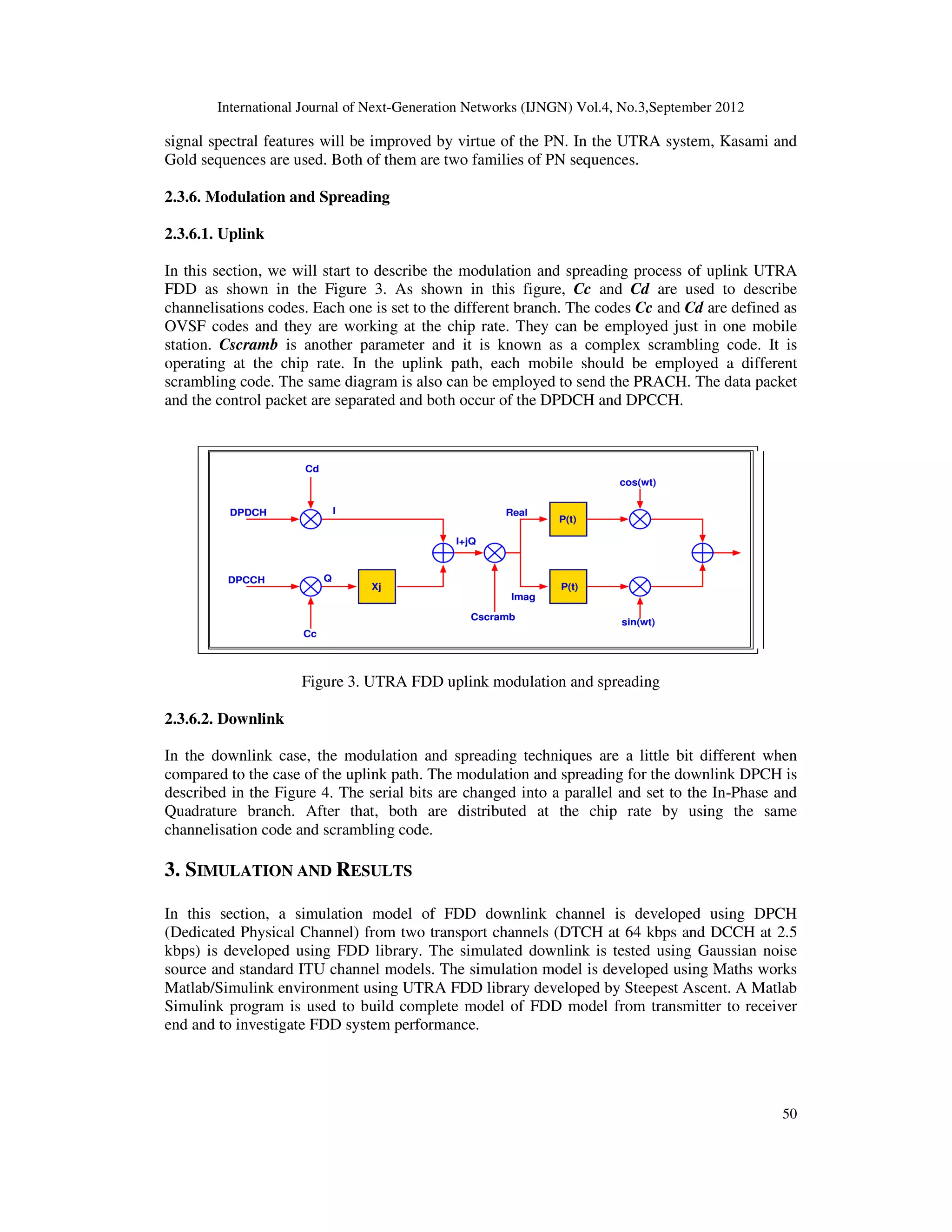 International Journal of Next-Generation Networks (IJNGN) Vol.4, No.3,September 2012
50
signal spectral features will be improved by virtue of the PN. In the UTRA system, Kasami and
Gold sequences are used. Both of them are two families of PN sequences.
2.3.6. Modulation and Spreading
2.3.6.1. Uplink
In this section, we will start to describe the modulation and spreading process of uplink UTRA
FDD as shown in the Figure 3. As shown in this figure, Cc and Cd are used to describe
channelisations codes. Each one is set to the different branch. The codes Cc and Cd are defined as
OVSF codes and they are working at the chip rate. They can be employed just in one mobile
station. Cscramb is another parameter and it is known as a complex scrambling code. It is
operating at the chip rate. In the uplink path, each mobile should be employed a different
scrambling code. The same diagram is also can be employed to send the PRACH. The data packet
and the control packet are separated and both occur of the DPDCH and DPCCH.
Figure 3. UTRA FDD uplink modulation and spreading
2.3.6.2. Downlink
In the downlink case, the modulation and spreading techniques are a little bit different when
compared to the case of the uplink path. The modulation and spreading for the downlink DPCH is
described in the Figure 4. The serial bits are changed into a parallel and set to the In-Phase and
Quadrature branch. After that, both are distributed at the chip rate by using the same
channelisation code and scrambling code.
3. SIMULATION AND RESULTS
In this section, a simulation model of FDD downlink channel is developed using DPCH
(Dedicated Physical Channel) from two transport channels (DTCH at 64 kbps and DCCH at 2.5
kbps) is developed using FDD library. The simulated downlink is tested using Gaussian noise
source and standard ITU channel models. The simulation model is developed using Maths works
Matlab/Simulink environment using UTRA FDD library developed by Steepest Ascent. A Matlab
Simulink program is used to build complete model of FDD model from transmitter to receiver
end and to investigate FDD system performance.
 