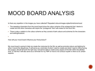 Is there any repetition in the images you have collected? Repeated colours/images styles/fonts/tone/mood
 The repeating characters from the mood board show the colour scheme of the antagonist that I desire to
create and the other characters will inspire the “protagonist” that I will create for this short film.
 There is also a relation to the colour scheme as they consist of dark colours and schemes for the characters
and setting/locations

How will your mood board influence your final product?
My mood board is going to help me create the costumes for the film as well as promote colours and lighting for
when I record the sequences. It will serve as a reminder of what I need to create and what I need to refine during
this project, Should all work the right way I should be able to create every aspect of this film within the allotted
time. If I fail this it will also serve as a reminder for my FMP on how to not conduct myself or when to do certain
aspects.
 