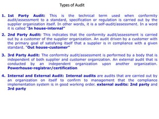 Types of Audit
1. 1st Party Audit: This is the technical term used when conformity
audit/assessment to a standard, specification or regulation is carried out by the
supplier organization itself. In other words, it is a self-audit/assessment. In a word
it is called “In house-internal”
2. 2nd Party Audit: This indicates that the conformity audit/assessment is carried
out by a customer of the supplier organization. An audit driven by a customer with
the primary goal of satisfying itself that a supplier is in compliance with a given
standard. “Out house-customer”
3. 3rd Party Audit: The conformity audit/assessment is performed by a body that is
independent of both supplier and customer organization. An external audit that is
conducted by an independent organization upon another organization.
Powerhouse-registrar/certification
4. Internal and External Audit: Internal audits are audits that are carried out by
an organization on itself to confirm to management that the compliance
implementation system is in good working order. external audits: 2nd party and
3rd party
 