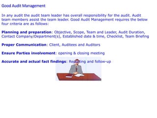 Good Audit Management
In any audit the audit team leader has overall responsibility for the audit. Audit
team members assist the team leader. Good Audit Management requires the below
four criteria are as follows:
Planning and preparation: Objective, Scope, Team and Leader, Audit Duration,
Contact Company/Department(s), Established date & time, Checklist, Team Briefing
Proper Communication: Client, Auditees and Auditors
Ensure Parties involvement: opening & closing meeting
Accurate and actual fact findings: Reporting and follow-up
 