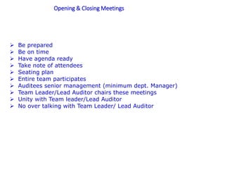 Opening & Closing Meetings
 Be prepared
 Be on time
 Have agenda ready
 Take note of attendees
 Seating plan
 Entire team participates
 Auditees senior management (minimum dept. Manager)
 Team Leader/Lead Auditor chairs these meetings
 Unity with Team leader/Lead Auditor
 No over talking with Team Leader/ Lead Auditor
 