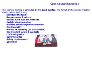 Opening Meeting Agenda
The opening meeting is conducted by the Lead auditor. The format of the opening meeting
should include the following:
-Introduce the team
-Reason, scope & criteria
-Review audit plan and methods
-Explain about sampling
-Workers and management interview
-Confidentiality
-Method of reporting (on site/outside)
-Confirm staff aware & available
-Confirm logistics
-Confirm guides
-Safety requirements
-Questions
 