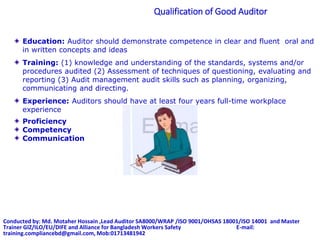 Qualification of Good Auditor
Education: Auditor should demonstrate competence in clear and fluent oral and
in written concepts and ideas
Training: (1) knowledge and understanding of the standards, systems and/or
procedures audited (2) Assessment of techniques of questioning, evaluating and
reporting (3) Audit management audit skills such as planning, organizing,
communicating and directing.
Experience: Auditors should have at least four years full-time workplace
experience
Proficiency
Competency
Communication
Conducted by: Md. Motaher Hossain ,Lead Auditor SA8000/WRAP /ISO 9001/OHSAS 18001/ISO 14001 and Master
Trainer GIZ/ILO/EU/DIFE and Alliance for Bangladesh Workers Safety E-mail:
training.compliancebd@gmail.com, Mob:01713481942
 