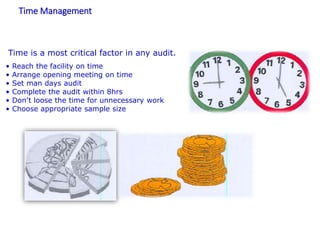Time Management
Time is a most critical factor in any audit.
• Reach the facility on time
• Arrange opening meeting on time
• Set man days audit
• Complete the audit within 8hrs
• Don’t loose the time for unnecessary work
• Choose appropriate sample size
 