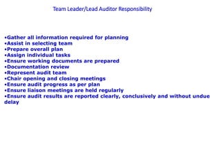 Team Leader/Lead Auditor Responsibility
•Gather all information required for planning
•Assist in selecting team
•Prepare overall plan
•Assign individual tasks
•Ensure working documents are prepared
•Documentation review
•Represent audit team
•Chair opening and closing meetings
•Ensure audit progress as per plan
•Ensure liaison meetings are held regularly
•Ensure audit results are reported clearly, conclusively and without undue
delay
 