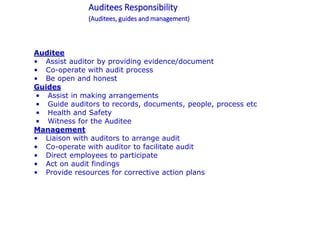 Auditees Responsibility
(Auditees, guides and management)
Auditee
• Assist auditor by providing evidence/document
• Co-operate with audit process
• Be open and honest
Guides
• Assist in making arrangements
• Guide auditors to records, documents, people, process etc
• Health and Safety
• Witness for the Auditee
Management
• Liaison with auditors to arrange audit
• Co-operate with auditor to facilitate audit
• Direct employees to participate
• Act on audit findings
• Provide resources for corrective action plans
 