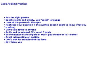 Good Auditing Practices
 Ask the right person
 Speak clearly and simply. Use “Local” language
 Look at the person-in the eyes
 Rephrase your question if the auditee doesn’t seem to know what you
‘re asking
 Don’t talk down to anyone
 Smile and be relaxed. We ‘re all friends
 Be unemotional and impartial. Don’t get excited or fix “blame”
 Avoid interrupting an auditee
 Don’t look for trouble-find the facts
 Say thank you
 