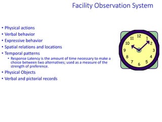 • Physical actions
• Verbal behavior
• Expressive behavior
• Spatial relations and locations
• Temporal patterns
• Response Latency is the amount of time necessary to make a
choice between two alternatives; used as a measure of the
strength of preference.
• Physical Objects
• Verbal and pictorial records
Facility Observation System
 