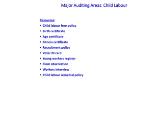 Resources:
 Child labour free policy
 Birth certificate
 Age certificate
 Fitness certificate
 Recruitment policy
 Voter ID card
 Young workers register
 Floor observation
 Workers interview
 Child labour remedial policy
Major Auditing Areas: Child Labour
 