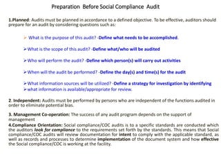 1.Planned: Audits must be planned in accordance to a defined objective. To be effective, auditors should
prepare for an audit by considering questions such as:
 What is the purpose of this audit? -Define what needs to be accomplished.
What is the scope of this audit? -Define what/who will be audited
Who will perform the audit? -Define which person(s) will carry out activities
When will the audit be performed? -Define the day(s) and time(s) for the audit
What information sources will be utilized? -Define a strategy for investigation by identifying
what information is available/appropriate for review.
2. Independent: Audits must be performed by persons who are independent of the functions audited in
order to eliminate potential bias.
3. Management Co-operation: The success of any audit program depends on the support of
management
4.Compliance Orientation: Social compliance/COC audits is to a specific standards are conducted which
the auditors look for compliance to the requirements set forth by the standards. This means that Social
compliance/COC audits will review documentation for intent to comply with the applicable standard, as
well as records and processes to determine implementation of the document system and how effective
the Social compliance/COC is working at the facility.
Preparation Before Social Compliance Audit
 