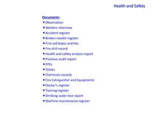 Documents:
Observation
Workers interview
Accident register
Broken needle register
First-aid boxes and kits
Fire drill record
Health and safety analysis report
Previous audit report
PPEs
Toilets
Chemicals records
Fire Extinguisher and Equipments
Doctor’s register
Training register
Drinking water test report
Machine maintenance register
Health and Safety
 