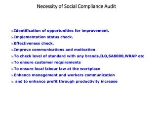 Necessity of Social Compliance Audit
Identification of opportunities for improvement.
Implementation status check.
Effectiveness check.
Improve communications and motivation.
To check level of standard with any brands,ILO,SA8000,WRAP etc
To ensure customer requirements
To ensure local labour law at the workplace
Enhance management and workers communication
 and to enhance profit through productivity increase
 