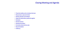  Thank the Auditee and re-introduce the team
 Recap reason, scope and criteria
 Review audit plan and methods
 Report the observation, positive & negative
 Disclaimer
 Overall summary
 Questions & answers
 Corrective actions & time-scale
 Recommendation
 Follow-up
Closing Meeting and Agenda
 