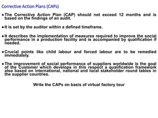 ●The Corrective Action Plan (CAP) should not exceed 12 months and is
based on the findings of an audit.
●It is set by the auditor within a defined timeframe.
●It describes the implementation of measures required to improve the social
performance in a production facility and is accompanied by qualification if
needed.
●Crucial points like child labour and forced labour are to be remedied
immediately.
●The improvement of social performance of suppliers worldwide is the goal
of the Customer which develops in this respect a qualification framework
also based on international, national and local stakeholder round tables in
the supplier countries.
Write the CAPs on basis of virtual factory tour
Corrective Action Plans (CAPs)
 