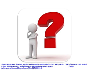 Conducted by: Md. Motaher Hossain ,Lead Auditor SA8000/WRAP /ISO 9001/OHSAS 18001/ISO 14001 and Master
Trainer GIZ/ILO/EU/DIFE and Alliance for Bangladesh Workers Safety E-mail:
training.compliancebd@gmail.com, Mob:01713481942
 