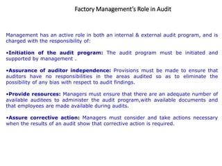 Factory Management’s Role in Audit
Management has an active role in both an internal & external audit program, and is
charged with the responsibility of:
•Initiation of the audit program: The audit program must be initiated and
supported by management .
•Assurance of auditor independence: Provisions must be made to ensure that
auditors have no responsibilities in the areas audited so as to eliminate the
possibility of any bias with respect to audit findings.
•Provide resources: Managers must ensure that there are an adequate number of
available auditees to administer the audit program,with available documents and
that employees are made available during audits.
•Assure corrective action: Managers must consider and take actions necessary
when the results of an audit show that corrective action is required.
 