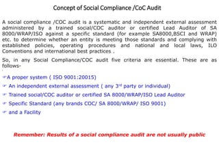 Concept of Social Compliance /CoC Audit
A social compliance /COC audit is a systematic and independent external assessment
administered by a trained social/COC auditor or certified Lead Auditor of SA
8000/WRAP/ISO against a specific standard (for example SA8000,BSCI and WRAP)
etc. to determine whether an entity is meeting those standards and complying with
established policies, operating procedures and national and local laws, ILO
Conventions and international best practices .
So, in any Social Compliance/COC audit five criteria are essential. These are as
follows-
[
A proper system ( ISO 9001:20015)
 An independent external assessment ( any 3rd party or individual)
 Trained social/COC auditor or certified SA 8000/WRAP/ISO Lead Auditor
 Specific Standard (any brands COC/ SA 8000/WRAP/ ISO 9001)
 and a Facility
Remember: Results of a social compliance audit are not usually public
 