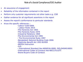 Role of a Social Compliance/COC Auditor
• An assurance of engagement
• Reliability of the information contained in the report
• Perform only customer requirements not other tasks e.g. CSR
• Gather evidence for all significant assertions in the report
• Assess the report’s conformance to particular standards
• Know the specific references –
-Labour Code’2006
- Labour Rules 2015
-The Factories Act 1965
-The Factories Rules 1979
-Industrial Relations 1969
-The Environmental Act 1995
- The Environmental Rules 1997
-Bangladesh National Building Code 2006
-Maternity Benefit Act 1953 &1959
-BEPZA Instruction
-ILO
- International Standard like-WRAP,SA 8000, ISO,OHSAS18001
-International Codes of Conduct like-BSCI,FLA,ETI
-Brand Buyers Code of Conduct
 