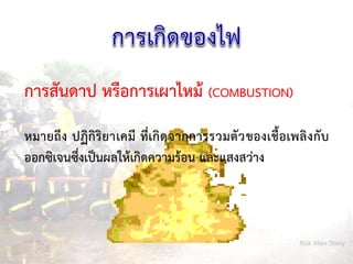 Risk Man Story
การสันดาป หรือการเผาไหม้ (COMBUSTION)
หมายถึง ปฏิกิริยาเคมี ที่เกิดจากการรวมตัวของเชื้อเพลิงกับ
ออกซิเจนซึ่งเป็นผลให้เกิดความร้อน และแสงสว่าง
 