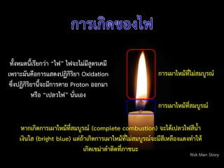 ทั้งหมดนี้เรียกว่า “ไฟ” ไฟจะไม่มีสูตรเคมี
เพราะมันคือการแสดงปฏิกิริยา Oxidation
ซึ่งปฏิกิริยานี้จะมีการคาย Proton ออกมา
หรือ “เปลวไฟ” นั่นเอง
หากเกิดการเผาไหม้ที่สมบูรณ์ (complete combustion) จะได้เปลวไฟสีน้า
เงินใส (bright blue) แต่ถ้าเกิดการเผาไหม้ที่ไม่สมบูรณ์จะมีสีเหลืองแดงท้าให้
เกิดเขม่าด้าติดที่ภาชนะ
Risk Man Story
การเผาไหม้ที่สมบูรณ์
การเผาไหม้ที่ไม่สมบูรณ์
 