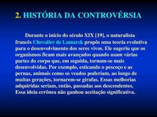 2. HISTÓRIA DA CONTROVÉRSIA
Durante o início do século XIX [19], o naturalista
francês Chevalier de Lamarck propôs uma teoria evolutiva
para o desenvolvimento dos seres vivos. Ele sugeriu que os
organismos ficam mais avançados quando usam várias
partes do corpo que, em seguida, tornam-se mais
desenvolvidas. Por exemplo, esticando o pescoço e as
pernas, animais como os veados poderiam, ao longo de
muitas gerações, tornarem-se girafas. Essas melhorias
adquiridas seriam, então, passadas aos descendentes.
Essa ideia errônea não ganhou aceitação significativa.
 