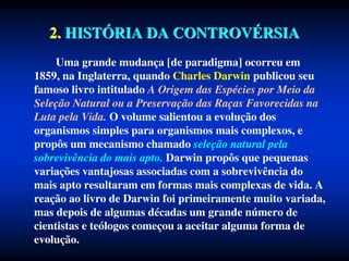 2. HISTÓRIA DA CONTROVÉRSIA
Uma grande mudança [de paradigma] ocorreu em
1859, na Inglaterra, quando Charles Darwin publicou seu
famoso livro intitulado A Origem das Espécies por Meio da
Seleção Natural ou a Preservação das Raças Favorecidas na
Luta pela Vida. O volume salientou a evolução dos
organismos simples para organismos mais complexos, e
propôs um mecanismo chamado seleção natural pela
sobrevivência do mais apto. Darwin propôs que pequenas
variações vantajosas associadas com a sobrevivência do
mais apto resultaram em formas mais complexas de vida. A
reação ao livro de Darwin foi primeiramente muito variada,
mas depois de algumas décadas um grande número de
cientistas e teólogos começou a aceitar alguma forma de
evolução.
 