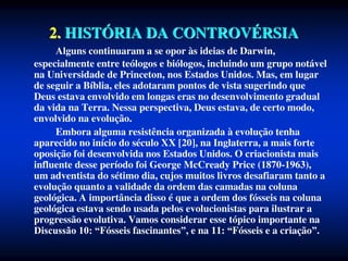 2. HISTÓRIA DA CONTROVÉRSIA
Alguns continuaram a se opor às ideias de Darwin,
especialmente entre teólogos e biólogos, incluindo um grupo notável
na Universidade de Princeton, nos Estados Unidos. Mas, em lugar
de seguir a Bíblia, eles adotaram pontos de vista sugerindo que
Deus estava envolvido em longas eras no desenvolvimento gradual
da vida na Terra. Nessa perspectiva, Deus estava, de certo modo,
envolvido na evolução.
Embora alguma resistência organizada à evolução tenha
aparecido no início do século XX [20], na Inglaterra, a mais forte
oposição foi desenvolvida nos Estados Unidos. O criacionista mais
influente desse período foi George McCready Price (1870-1963),
um adventista do sétimo dia, cujos muitos livros desafiaram tanto a
evolução quanto a validade da ordem das camadas na coluna
geológica. A importância disso é que a ordem dos fósseis na coluna
geológica estava sendo usada pelos evolucionistas para ilustrar a
progressão evolutiva. Vamos considerar esse tópico importante na
Discussão 10: “Fósseis fascinantes”, e na 11: “Fósseis e a criação”.
 