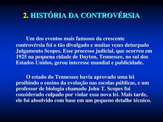 2. HISTÓRIA DA CONTROVÉRSIA
Um dos eventos mais famosos da crescente
controvérsia foi o tão divulgado e muitas vezes deturpado
Julgamento Scopes. Esse processo judicial, que ocorreu em
1925 na pequena cidade de Dayton, Tennessee, no sul dos
Estados Unidos, gerou interesse mundial e publicidade.
O estado do Tennessee havia aprovado uma lei
proibindo o ensino da evolução nas escolas públicas, e um
professor de biologia chamado John T. Scopes foi
considerado culpado por violar essa nova lei. Mais tarde,
ele foi absolvido com base em um pequeno detalhe técnico.
 