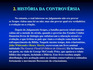 2. HISTÓRIA DA CONTROVÉRSIA
No entanto, o real interesse no julgamento não era provar
se Scopes violou uma lei ou não; mas sim provar qual era verdadeira:
a evolução ou a criação.
Depois do Julgamento Scopes, a batalha pareceu relativamente
calma até a metade do século, quando o governo dos Estados Unidos
financiou livros de biologia que enfatizavam a educação sexual e a
evolução, o que irritou os pais que viam a evolução como fator de
enfraquecimento da Bíblia. Naquele mesmo tempo, dois criacionistas,
John Whitcomb e Henry Morris, escreveram um livro seminal
intitulado The Genesis Flood [O Dilúvio de Gênesis]. Ele foi baseado,
em parte, na visão de George McCready Price, que apoiava o relato
bíblico das origens, incluindo o Dilúvio. Esse livro recebeu ampla
distribuição, teve aceitação entre os cristãos conservadores e estimulou
fortemente o movimento florescente do criacionismo.
 