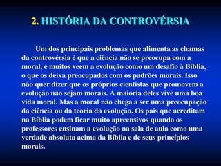 2. HISTÓRIA DA CONTROVÉRSIA
Um dos principais problemas que alimenta as chamas
da controvérsia é que a ciência não se preocupa com a
moral, e muitos veem a evolução como um desafio à Bíblia,
o que os deixa preocupados com os padrões morais. Isso
não quer dizer que os próprios cientistas que promovem a
evolução não sejam morais. A maioria deles vive uma boa
vida moral. Mas a moral não chega a ser uma preocupação
da ciência ou da teoria da evolução. Os pais que acreditam
na Bíblia podem ficar muito apreensivos quando os
professores ensinam a evolução na sala de aula como uma
verdade absoluta acima da Bíblia e de seus princípios
morais.
 
