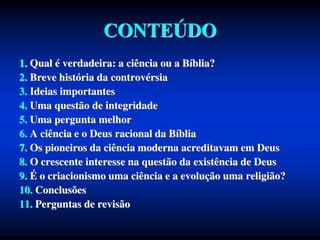 CONTEÚDO
1. Qual é verdadeira: a ciência ou a Bíblia?
2. Breve história da controvérsia
3. Ideias importantes
4. Uma questão de integridade
5. Uma pergunta melhor
6. A ciência e o Deus racional da Bíblia
7. Os pioneiros da ciência moderna acreditavam em Deus
8. O crescente interesse na questão da existência de Deus
9. É o criacionismo uma ciência e a evolução uma religião?
10. Conclusões
11. Perguntas de revisão
 