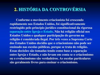 2. HISTÓRIA DA CONTROVÉRSIA
Conforme o movimento criacionista foi crescendo
rapidamente nos Estados Unidos, foi significativamente
restringido pelo princípio jurídico constitucional da rigorosa
separação entre Igreja e Estado. Não há religião oficial nos
Estados Unidos e qualquer participação do governo na
religião é considerada ilegal. Por três vezes a Suprema Corte
dos Estados Unidos decidiu que o criacionismo não pode ser
ensinado nas escolas públicas, porque se trata de religião.
Essas decisões são tomadas tendo como base a separação
entre Igreja e Estado, e não levam em conta se o criacionismo
ou o evolucionismo são verdadeiros. As escolas particulares
são geralmente livres para ensinar o criacionismo.
 