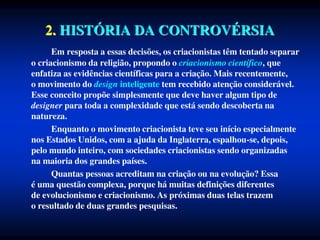 2. HISTÓRIA DA CONTROVÉRSIA
Em resposta a essas decisões, os criacionistas têm tentado separar
o criacionismo da religião, propondo o criacionismo científico, que
enfatiza as evidências científicas para a criação. Mais recentemente,
o movimento do design inteligente tem recebido atenção considerável.
Esse conceito propõe simplesmente que deve haver algum tipo de
designer para toda a complexidade que está sendo descoberta na
natureza.
Enquanto o movimento criacionista teve seu início especialmente
nos Estados Unidos, com a ajuda da Inglaterra, espalhou-se, depois,
pelo mundo inteiro, com sociedades criacionistas sendo organizadas
na maioria dos grandes países.
Quantas pessoas acreditam na criação ou na evolução? Essa
é uma questão complexa, porque há muitas definições diferentes
de evolucionismo e criacionismo. As próximas duas telas trazem
o resultado de duas grandes pesquisas.
 