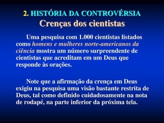 2. HISTÓRIA DA CONTROVÉRSIA
Crenças dos cientistas
Uma pesquisa com 1.000 cientistas listados
como homens e mulheres norte-americanos da
ciência mostra um número surpreendente de
cientistas que acreditam em um Deus que
responde às orações.
Note que a afirmação da crença em Deus
exigiu na pesquisa uma visão bastante restrita de
Deus, tal como definido cuidadosamente na nota
de rodapé, na parte inferior da próxima tela.
 