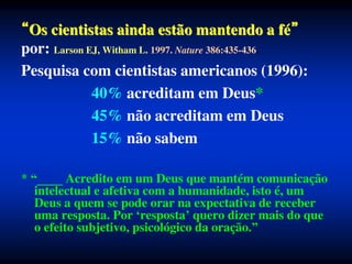 Os cientistas ainda estão mantendo a fé
por: Larson EJ, Witham L. 1997. Nature 386:435-436.
Pesquisa com cientistas americanos (1996):
40% acreditam em Deus*
45% não acreditam em Deus
15% não sabem
* “____ Acredito em um Deus que mantém comunicação
intelectual e afetiva com a humanidade, isto é, um
Deus a quem se pode orar na expectativa de receber
uma resposta. Por ‘resposta’ quero dizer mais do que
o efeito subjetivo, psicológico da oração.”
 