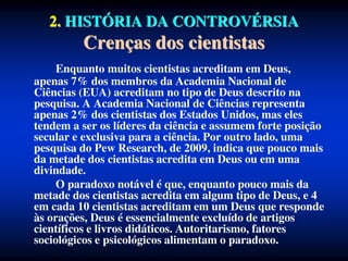 2. HISTÓRIA DA CONTROVÉRSIA
Crenças dos cientistas
Enquanto muitos cientistas acreditam em Deus,
apenas 7% dos membros da Academia Nacional de
Ciências (EUA) acreditam no tipo de Deus descrito na
pesquisa. A Academia Nacional de Ciências representa
apenas 2% dos cientistas dos Estados Unidos, mas eles
tendem a ser os líderes da ciência e assumem forte posição
secular e exclusiva para a ciência. Por outro lado, uma
pesquisa do Pew Research, de 2009, indica que pouco mais
da metade dos cientistas acredita em Deus ou em uma
divindade.
O paradoxo notável é que, enquanto pouco mais da
metade dos cientistas acredita em algum tipo de Deus, e 4
em cada 10 cientistas acreditam em um Deus que responde
às orações, Deus é essencialmente excluído de artigos
científicos e livros didáticos. Autoritarismo, fatores
sociológicos e psicológicos alimentam o paradoxo.
 