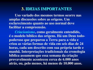 3. IDEIAS IMPORTANTES
Uso variado dos mesmos termos ocorre nas
amplas discussões sobre as origens. Um
esclarecimento quanto ao uso normal deve
facilitar a compreensão.
Criacionismo, como geralmente entendido,
é o modelo bíblico das origens. Há um Deus todo-
poderoso que preparou a Terra para a vida e
criou as várias formas de vida em seis dias de 24
horas, cada um descrito com sua própria tarde e
manhã. Interpretações tradicionais da cronologia
bíblica assumem que essa semana da criação
provavelmente aconteceu cerca de 6.000 anos
atrás, ou, pelo menos, há menos de 10.000 anos.
 