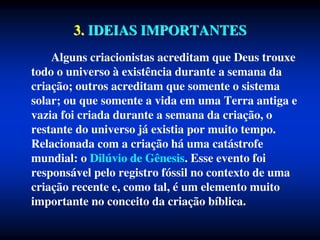 3. IDEIAS IMPORTANTES
Alguns criacionistas acreditam que Deus trouxe
todo o universo à existência durante a semana da
criação; outros acreditam que somente o sistema
solar; ou que somente a vida em uma Terra antiga e
vazia foi criada durante a semana da criação, o
restante do universo já existia por muito tempo.
Relacionada com a criação há uma catástrofe
mundial: o Dilúvio de Gênesis. Esse evento foi
responsável pelo registro fóssil no contexto de uma
criação recente e, como tal, é um elemento muito
importante no conceito da criação bíblica.
 