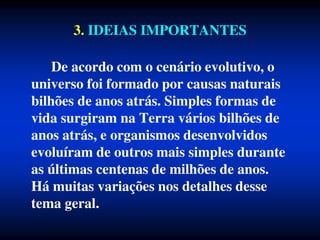 3. IDEIAS IMPORTANTES
De acordo com o cenário evolutivo, o
universo foi formado por causas naturais
bilhões de anos atrás. Simples formas de
vida surgiram na Terra vários bilhões de
anos atrás, e organismos desenvolvidos
evoluíram de outros mais simples durante
as últimas centenas de milhões de anos.
Há muitas variações nos detalhes desse
tema geral.
 