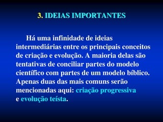 3. IDEIAS IMPORTANTES
Há uma infinidade de ideias
intermediárias entre os principais conceitos
de criação e evolução. A maioria delas são
tentativas de conciliar partes do modelo
científico com partes de um modelo bíblico.
Apenas duas das mais comuns serão
mencionadas aqui: criação progressiva
e evolução teísta.
 