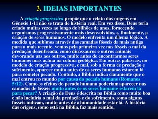 3. IDEIAS IMPORTANTES
A criação progressiva propõe que o relato das origens em
Gênesis 1-11 não se trata de história real. Em vez disso, Deus teria
criado muitas vezes ao longo de bilhões de anos, fornecendo
organismos progressivamente mais desenvolvidos, e, finalmente, a
criação de seres humanos. O modelo enfrenta um dilema lógico. À
medida que subimos através das camadas fósseis da mais antiga
para a mais recente, vemos pela primeira vez nos fósseis o mal da
predação desenfreada, como dinossauros e outros animais
devorando uns aos outros, muito antes de encontrarmos seres
humanos mais acima na coluna geológica. Em outras palavras, no
modelo de criação progressiva, o mal, sob a forma de predação e
sofrimento, aparece muito antes de os seres humanos estarem lá
para cometer pecado. Contudo, a Bíblia indica claramente que o
mal entrou no mundo por causa do pecado humano (Romanos
5:12). Como os efeitos do pecado humano poderiam aparecer nas
camadas de fósseis muito antes de os seres humanos estarem lá
para pecar? A criação de Deus é descrita na Bíblia como muito boa
e não incluiria o mal da predação e do sofrimento, como alguns
fósseis indicam, muito antes de a humanidade estar lá. A história
das origens, como está na Bíblia, faz mais sentido.
 