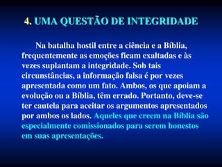 4. UMA QUESTÃO DE INTEGRIDADE
Na batalha hostil entre a ciência e a Bíblia,
frequentemente as emoções ficam exaltadas e às
vezes suplantam a integridade. Sob tais
circunstâncias, a informação falsa é por vezes
apresentada como um fato. Ambos, os que apoiam a
evolução ou a Bíblia, têm errado. Portanto, deve-se
ter cautela para aceitar os argumentos apresentados
por ambos os lados. Aqueles que creem na Bíblia são
especialmente comissionados para serem honestos
em suas apresentações.
 